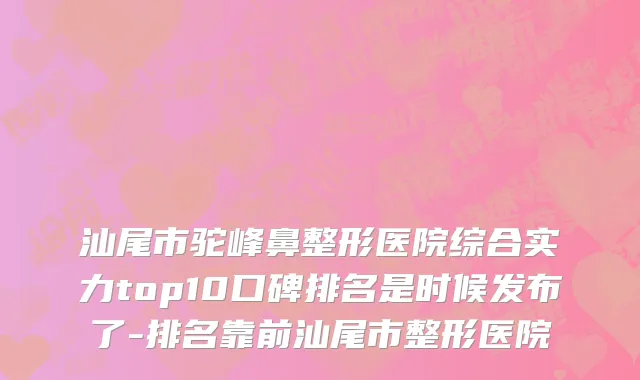 汕尾市驼峰鼻整形医院综合实力top10口碑排名是时候发布了-排名靠前汕尾市整形医院
