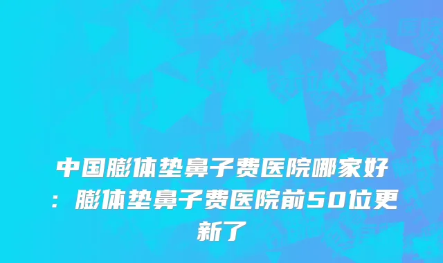 中国膨体垫鼻子费医院哪家好：膨体垫鼻子费医院前50位更新了