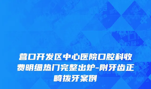营口开发区中心医院口腔科收费明细热门完整出炉-附牙齿正畸拨牙案例
