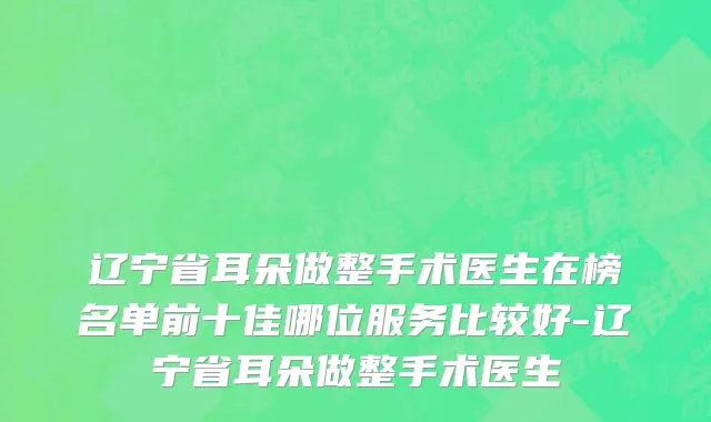 辽宁省耳朵做整手术医生在榜名单前十佳哪位服务比较好-辽宁省耳朵做整手术医生