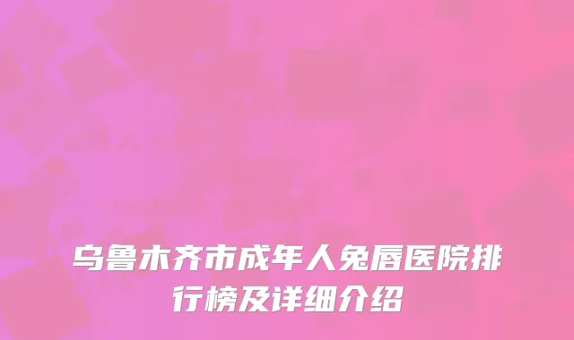 乌鲁木齐市成年人兔唇医院排行榜及详细介绍
