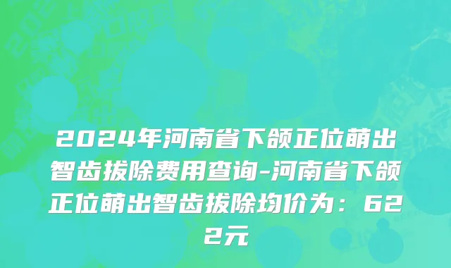 2024年河南省下颌正位萌出智齿拔除费用查询-河南省下颌正位萌出智齿拔除均价为：622元