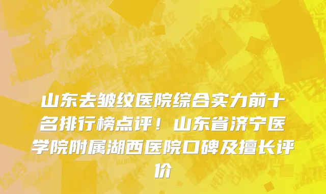 山东去皱纹医院综合实力前十名排行榜点评!山东省济宁医学院附属湖西医院口碑及擅长评价
