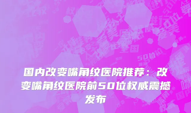 国内改变嘴角纹医院推荐：改变嘴角纹医院前50位权威震撼发布