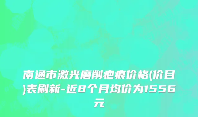 南通市激光磨削疤痕价格(价目)表刷新-近8个月均价为1556元