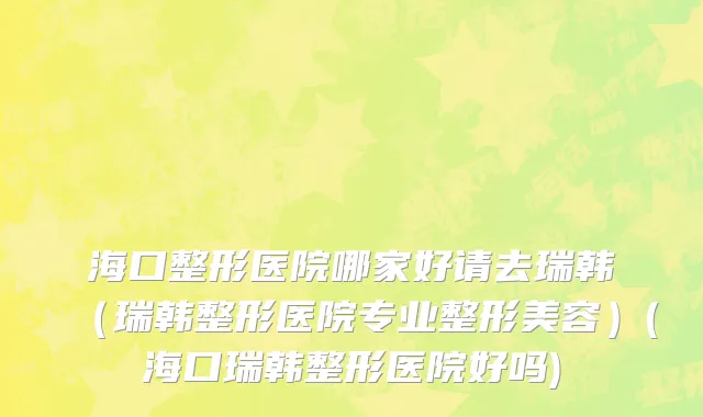海口整形医院哪家好请去瑞韩（瑞韩整形医院专业整形美容）(海口瑞韩整形医院好吗)