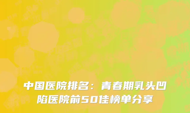 中国医院排名：青春期乳头凹陷医院前50佳榜单分享