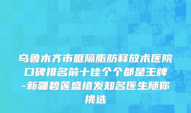 乌鲁木齐市眶隔脂肪释放术医院口碑排名前十佳个个都是王牌-新疆碧莲盛植发知名医生随你挑选