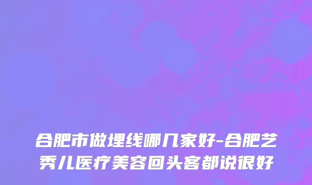 合肥市做埋线哪几家好-合肥艺秀儿医疗美容回头客都说很好