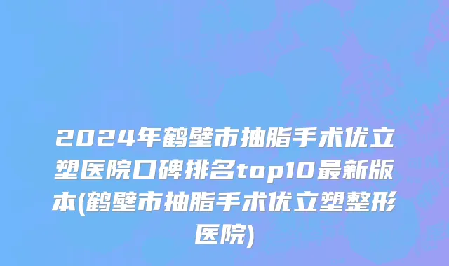 2024年鹤壁市抽脂手术优立塑医院口碑排名top10最新版本(鹤壁市抽脂手术优立塑整形医院)