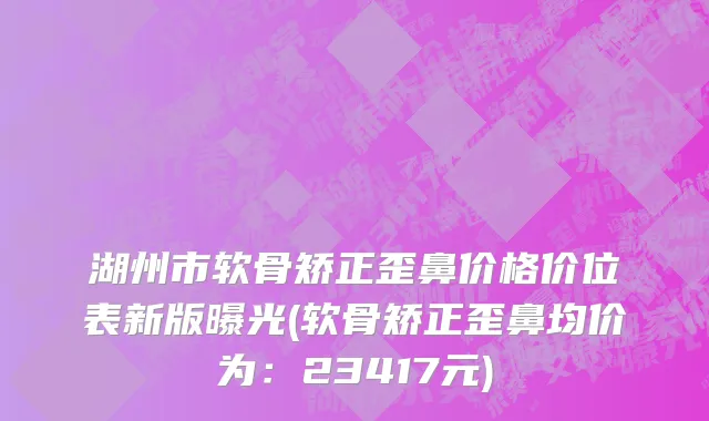 湖州市软骨矫正歪鼻价格价位表新版曝光(软骨矫正歪鼻均价为：23417元)