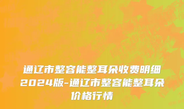 通辽市整容能整耳朵收费明细2024版-通辽市整容能整耳朵价格行情