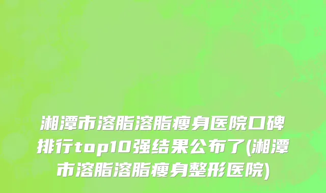湘潭市溶脂溶脂瘦身医院口碑排行top10强结果公布了(湘潭市溶脂溶脂瘦身整形医院)