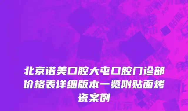 北京诺美口腔大屯口腔门诊部价格表详细版本一览附贴面烤瓷案例