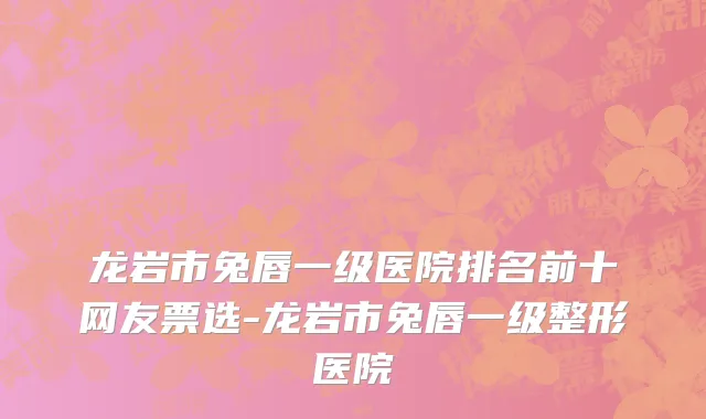 龙岩市兔唇一级医院排名前十网友票选-龙岩市兔唇一级整形医院
