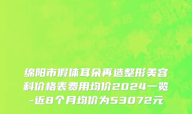绵阳市假体耳朵再造整形美容科价格表费用均价2024一览-近8个月均价为53072元