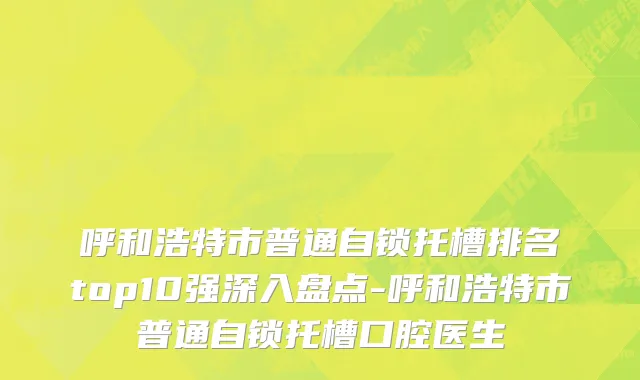 呼和浩特市普通自锁托槽排名top10强深入盘点-呼和浩特市普通自锁托槽口腔医生