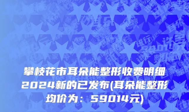 攀枝花市耳朵能整形收费明细2024新的已发布(耳朵能整形均价为：59014元)