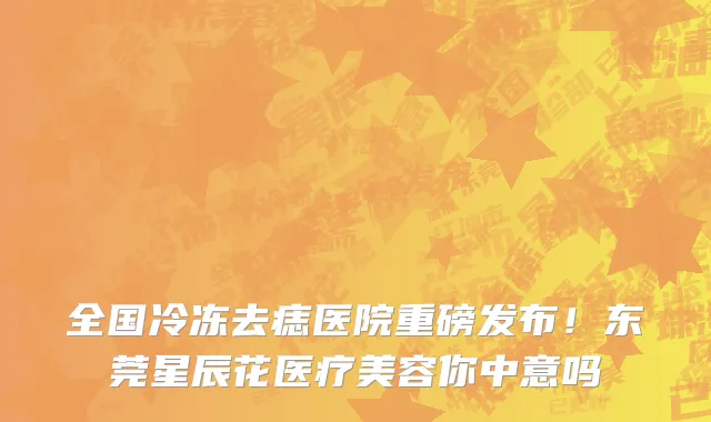 全国冷冻去痣医院重磅发布！东莞星辰花医疗美容你中意吗