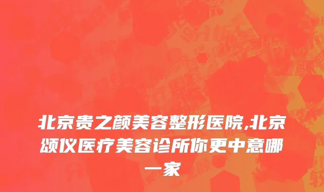 北京贵之颜美容整形医院,北京颂仪医疗美容诊所你更中意哪一家
