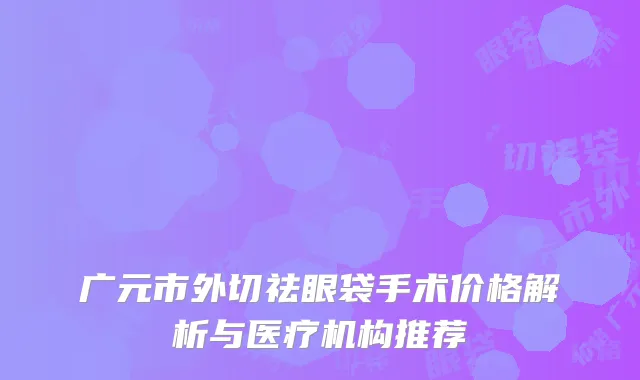 广元市外切祛眼袋手术价格解析与医疗机构推荐
