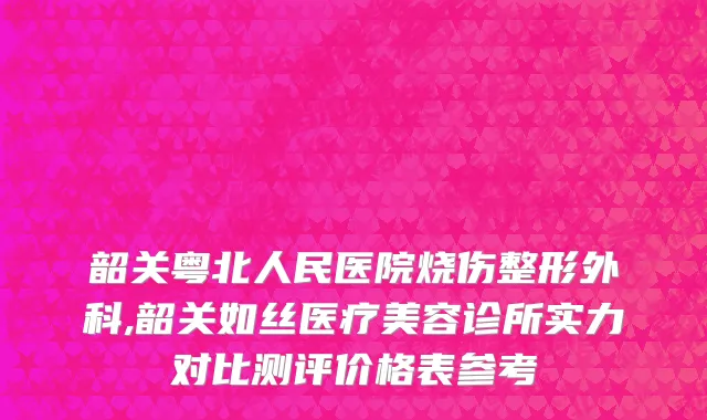 韶关粤北人民医院烧伤整形外科,韶关如丝医疗美容诊所实力对比测评价格表参考