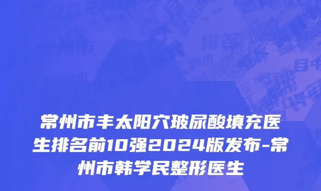 常州市丰太阳穴玻尿酸填充医生排名前10强2024版发布-常州市韩学民整形医生