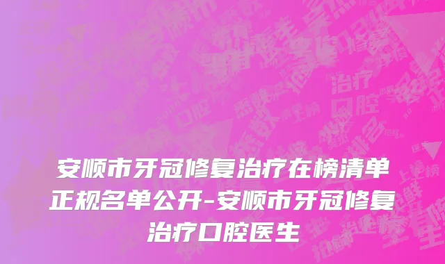 安顺市牙冠修复治疗在榜清单正规名单公开-安顺市牙冠修复治疗口腔医生