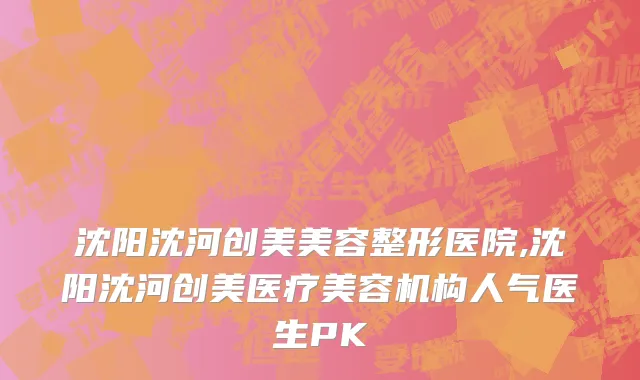 沈阳沈河创美美容整形医院,沈阳沈河创美医疗美容机构人气医生PK