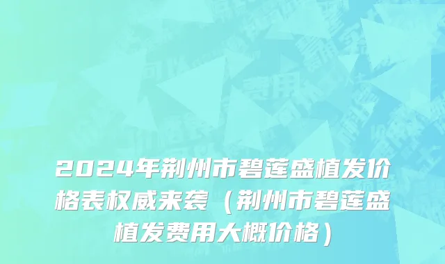 2024年荆州市碧莲盛植发价格表权威来袭（荆州市碧莲盛植发费用大概价格）