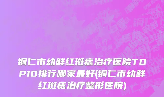铜仁市幼鲜红斑痣治疗医院TOP10排行哪家最好(铜仁市幼鲜红斑痣治疗整形医院)