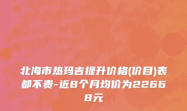 北海市热玛吉提升价格(价目)表都不贵-近8个月均价为22668元