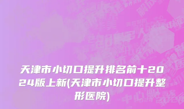 天津市小切口提升排名前十2024版上新(天津市小切口提升整形医院)
