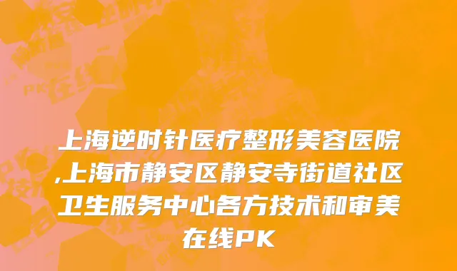 上海逆时针医疗整形美容医院,上海市静安区静安寺街道社区卫生服务中心各方技术和审美在线PK