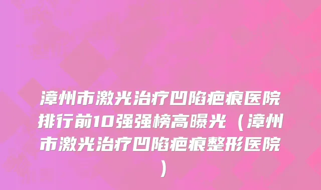 漳州市激光治疗凹陷疤痕医院排行前10强强榜高曝光（漳州市激光治疗凹陷疤痕整形医院）