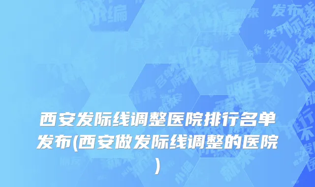 西安发际线调整医院排行名单发布(西安做发际线调整的医院)