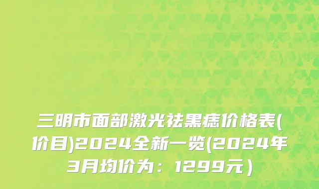 三明市面部激光祛黑痣价格表(价目)2024全新一览(2024年3月均价为：1299元）