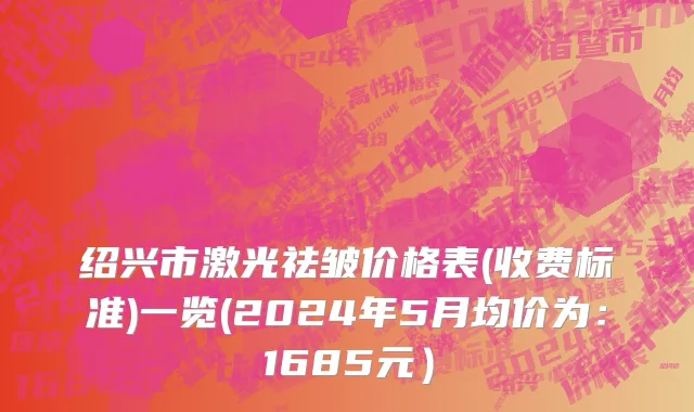 绍兴市激光祛皱价格表(收费标准)一览(2024年5月均价为：1685元）