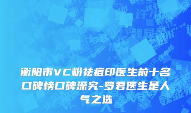 衡阳市VC粉祛痘印医生前十名口碑榜口碑深究-罗君医生是人气之选