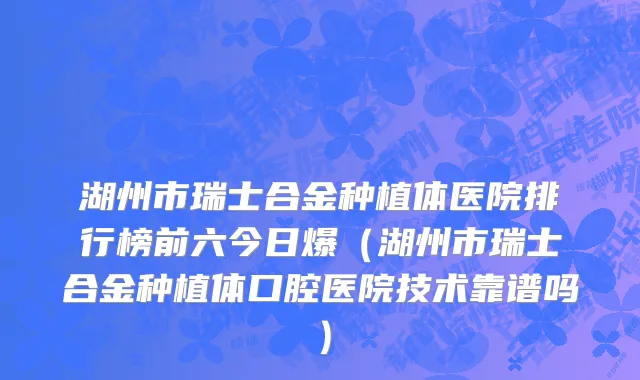 湖州市瑞士合金种植体医院排行榜前六今日爆（湖州市瑞士合金种植体口腔医院技术靠谱吗）