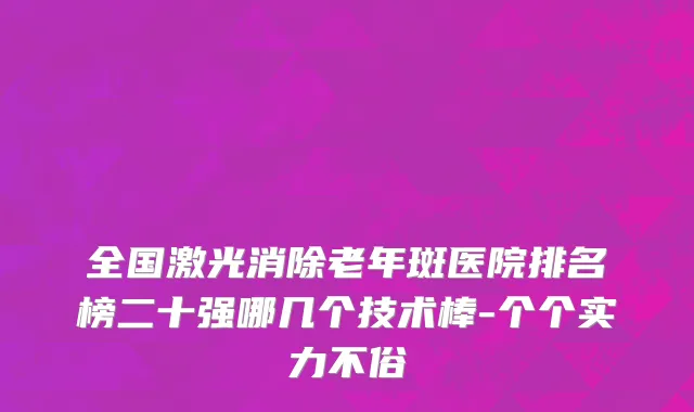 全国激光消除老年斑医院排名榜二十强哪几个技术棒-个个实力不俗
