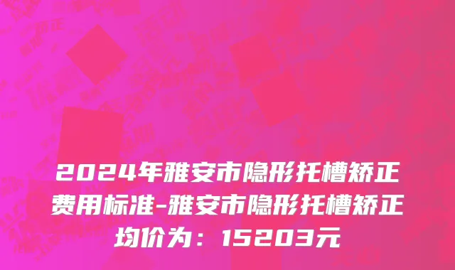 2024年雅安市隐形托槽矫正费用标准-雅安市隐形托槽矫正均价为：15203元