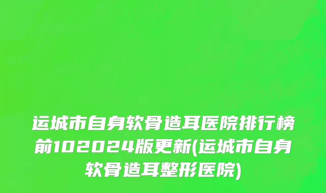 运城市自身软骨造耳医院排行榜前102024版更新(运城市自身软骨造耳整形医院)