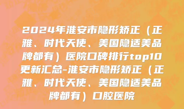 2024年淮安市隐形矫正（正雅、时代天使、美国隐适美品牌都有）医院口碑排行top10更新汇总-淮安市隐形矫正（正雅、时代天使、美国隐适美品牌都有）口腔医院