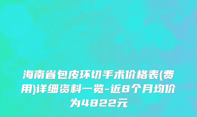 海南省包皮环切手术价格表(费用)详细资料一览-近8个月均价为4822元