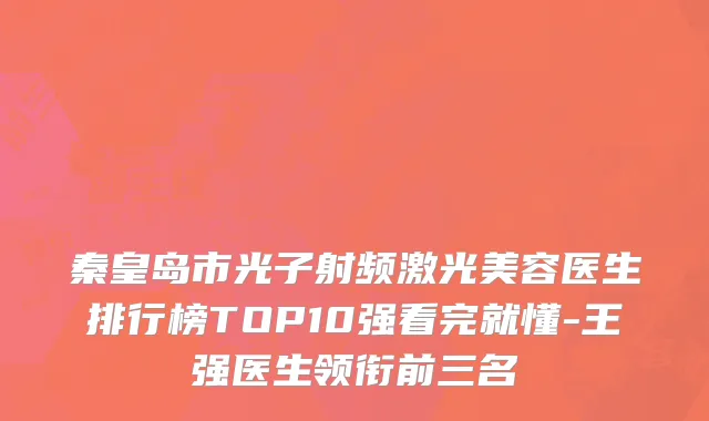 秦皇岛市光子射频激光美容医生排行榜TOP10强看完就懂-王强医生领衔前三名