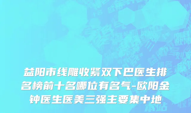 益阳市线雕收紧双下巴医生排名榜前十名哪位有名气-欧阳金钟医生医美三强主要集中地