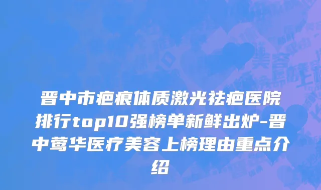 晋中市疤痕体质激光祛疤医院排行top10强榜单新鲜出炉-晋中莺华医疗美容上榜理由重点介绍