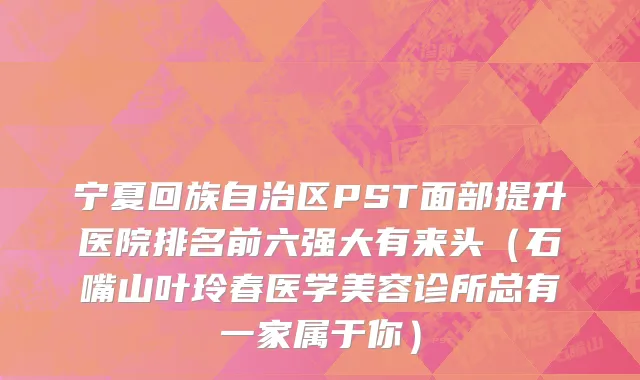 宁夏回族自治区PST面部提升医院排名前六强大有来头（石嘴山叶玲春医学美容诊所总有一家属于你）
