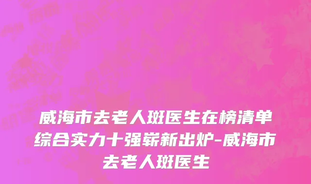 威海市去老人斑医生在榜清单综合实力十强崭新出炉-威海市去老人斑医生